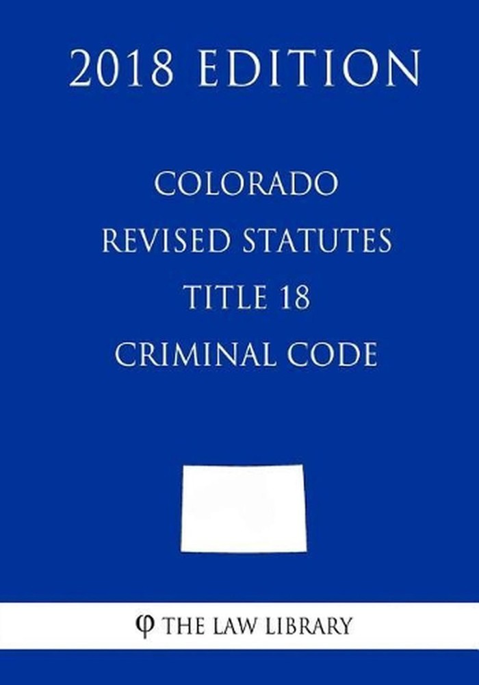 Colorado Revised Statutes - Title 18 - Criminal Code (2018 Edition) by The Law L