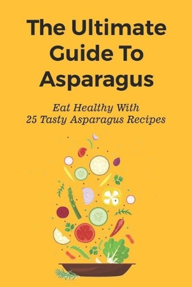 The Ultimate Guide To Asparagus: Eat Healthy With 25 Tasty Asparagus Recipes: Re