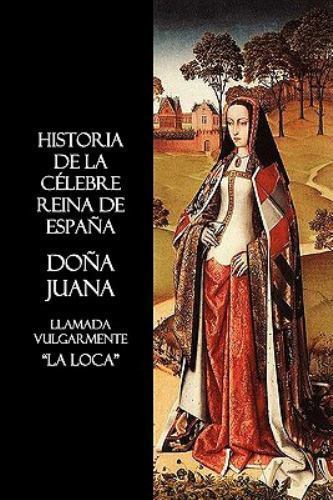 Historia de la célebre Reina de España Doña Juana, llamada vulgarmente, La Lo...
