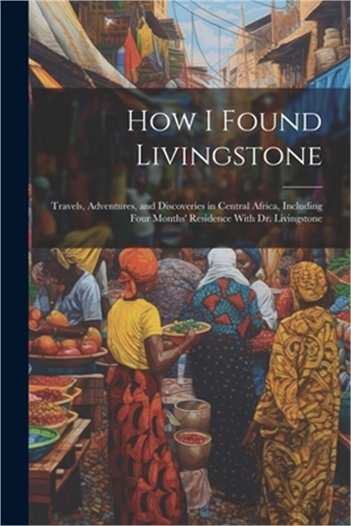 How I Found Livingstone: Travels, Adventures, and Discoveries in Central Africa,