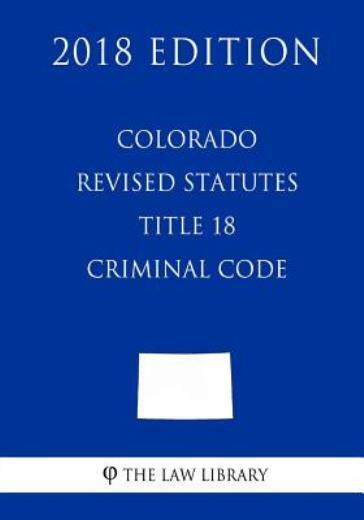 Colorado Revised Statutes - Title 18 - Criminal Code (2018 Edition)