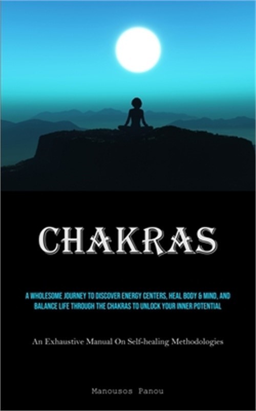 Chakras: A Wholesome Journey To Discover Energy Centers, Heal Body & Mind, And B