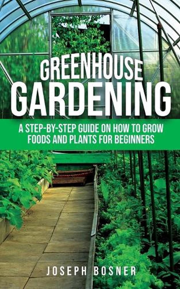 Greenhouse Gardening: A Step-by-Step Guide on How to Grow Foods and Plants for B