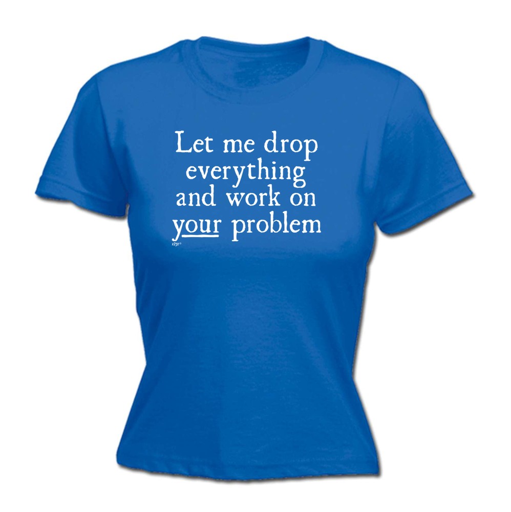 Let Me Drop Everything And Work On Your Problem - Womens T Shirt Funny T-Shirt