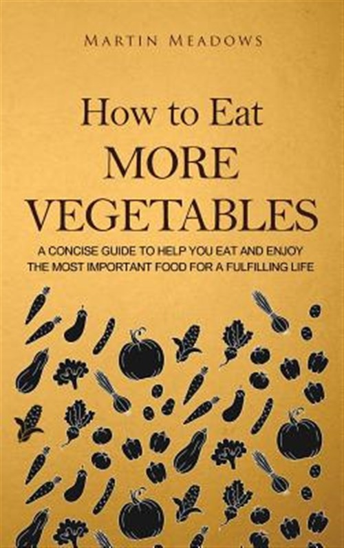 How to Eat More Vegetables: A Concise Guide to Help You Eat and Enjoy the Mos...