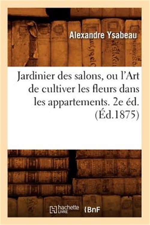 Jardinier Des Salons, Ou l'Art de Cultiver Les Fleurs Dans Les Appartements. 2e