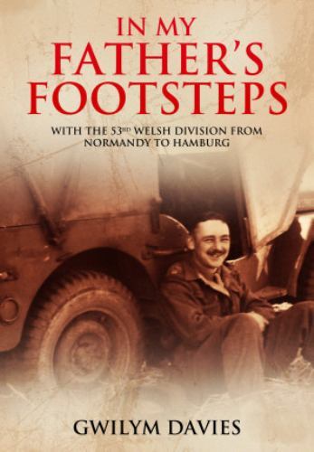 In My Father’s Footsteps : With the 53rd Welsh Division from Normandy to Hamb...