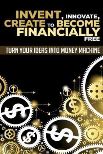 Invent, Innovate, Create to Become Financially Free : Turn Your Ideas into Mo...