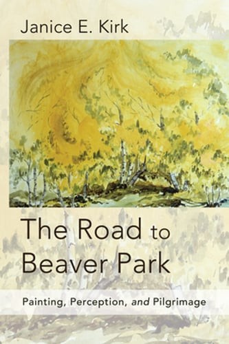 The Road to Beaver Park: Painting, Perception, and Pilgrimage by Janice E Kirk
