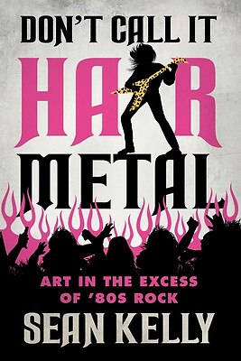 Don't Call It Hair Metal: Art in the Excess of '80s Rock Kelly, Sean