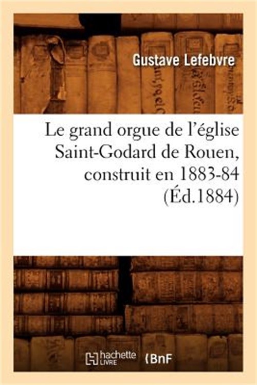 Le Grand Orgue de l'�glise Saint-Godard de Rouen, Construit En 1883-84, (�d.1884