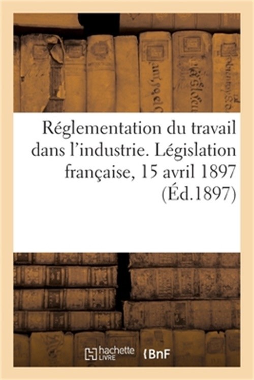 R�glementation Du Travail Dans l'Industrie. L�gislation Fran�aise, 15 Avril 1897