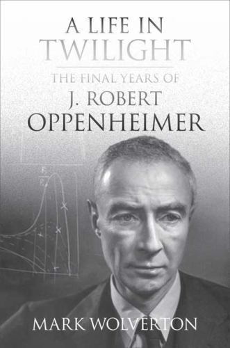 A Life in Twilight: The Final Years of J. Robert Oppenheimer - Wolverton, Mark