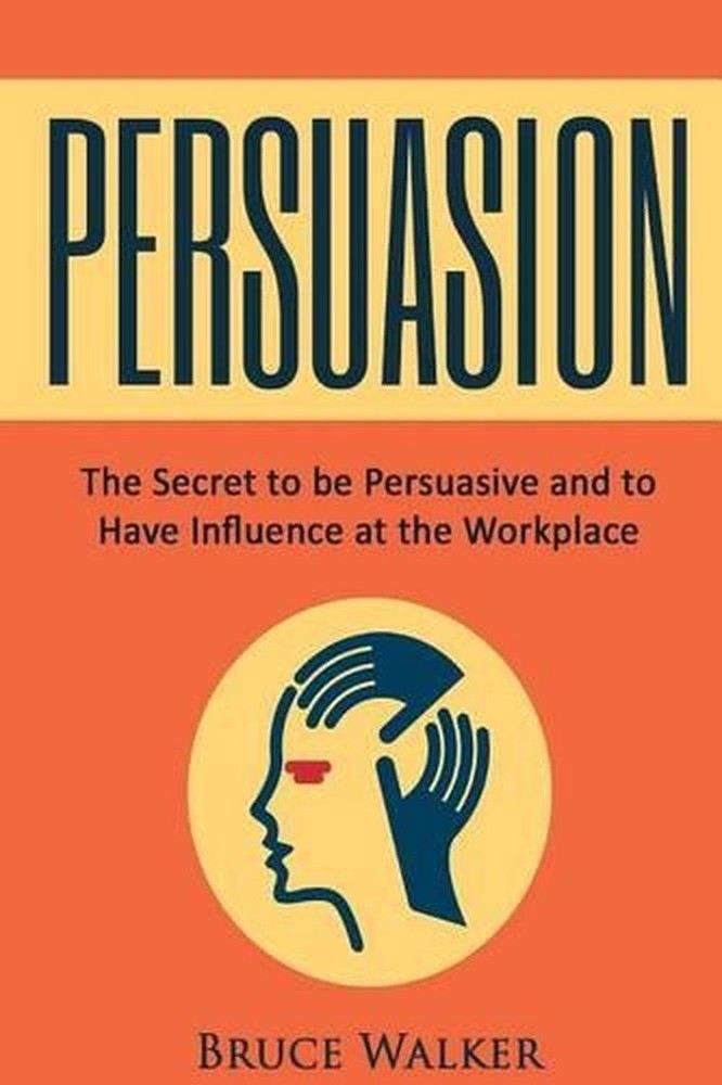 Persuasion: The Secret to Be Persuasive and to Have Influence at the Workplace b