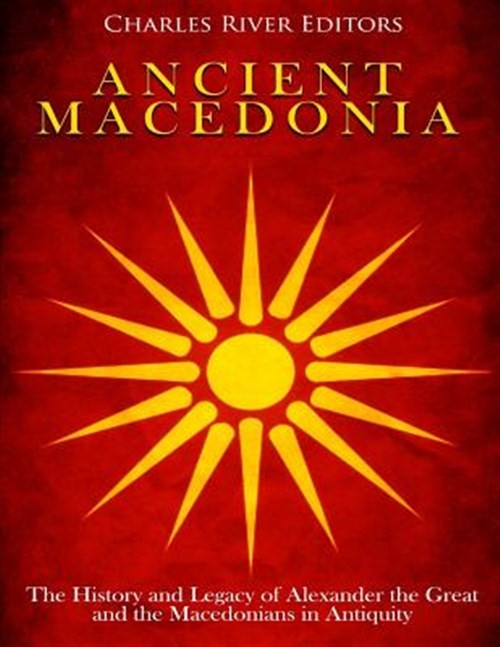 Ancient Macedonia: The History and Legacy of Alexander the Great and the Mace...