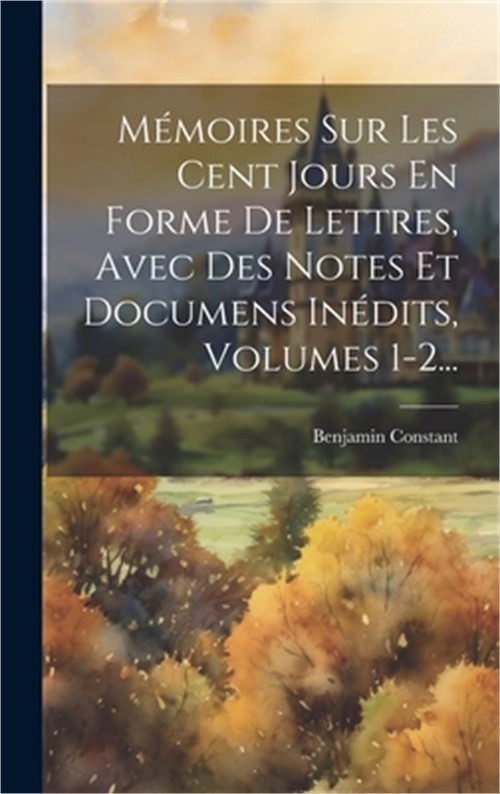 M�moires Sur Les Cent Jours En Forme De Lettres, Avec Des Notes Et Documens In�d